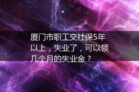 厦门市职工交社保5年以上，失业了，可以领几个月的失业金？