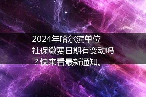 2024年哈尔滨单位社保缴费日期有变动吗？快来看最新通知。