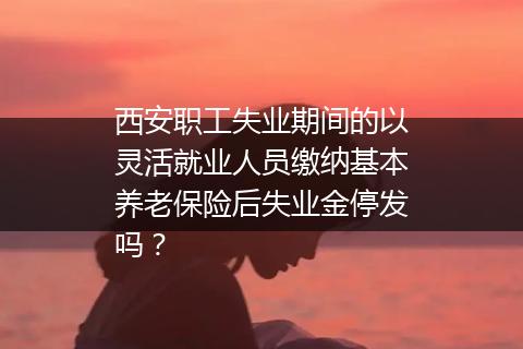 西安职工失业期间的以灵活就业人员缴纳基本养老保险后失业金停发吗？