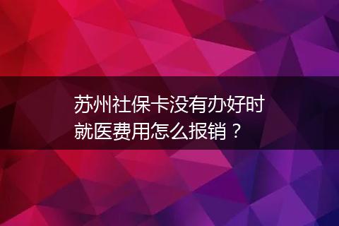苏州社保卡没有办好时就医费用怎么报销？