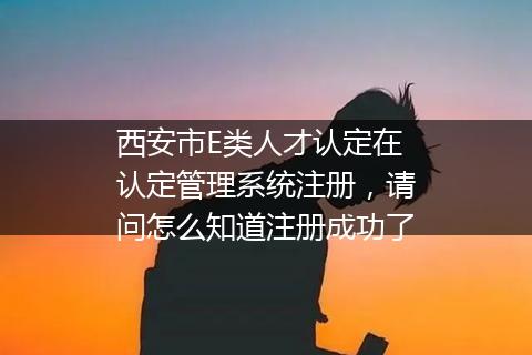 西安市E类人才认定在认定管理系统注册，请问怎么知道注册成功了