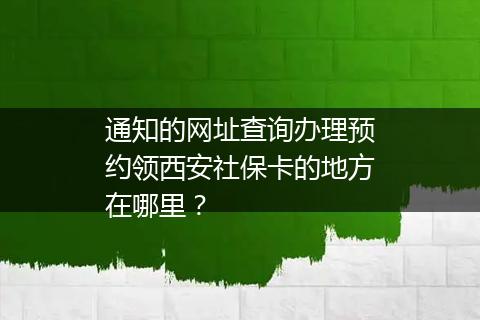 通知的网址查询办理预约领西安社保卡的地方在哪里？