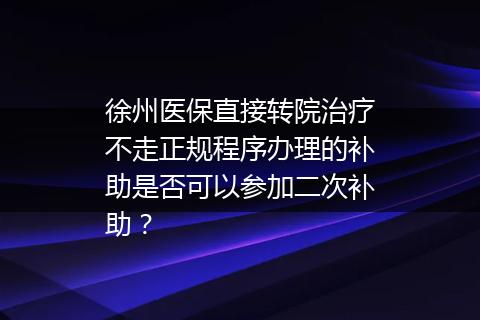 徐州医保直接转院治疗不走正规程序办理的补助是否可以参加二次补助？