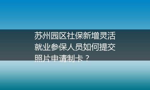 苏州园区社保新增灵活就业参保人员如何提交照片申请制卡？