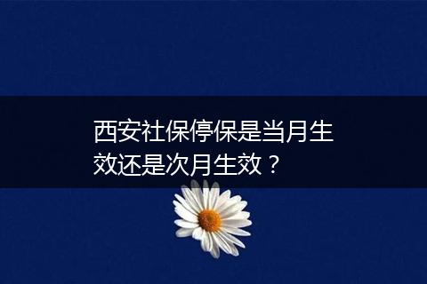 西安社保停保是当月生效还是次月生效？