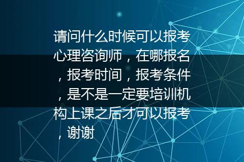 请问什么时候可以报考心理咨询师，在哪报名，报考时间，报考条件，是不是一定要培训机构上课之后才可以报考，谢谢