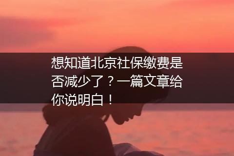 想知道北京社保缴费是否减少了？一篇文章给你说明白！