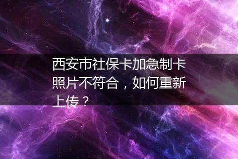 西安市社保卡加急制卡照片不符合，如何重新上传？