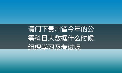 请问下贵州省今年的公需科目大数据什么时候组织学习及考试呢