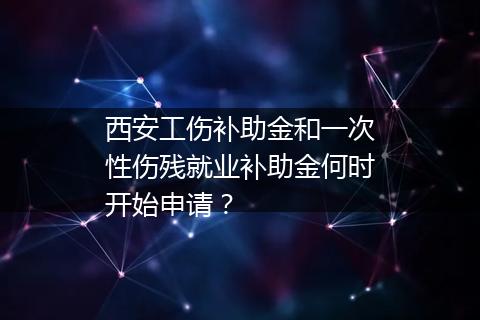 西安工伤补助金和一次性伤残就业补助金何时开始申请？