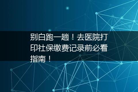 别白跑一趟！去医院打印社保缴费记录前必看指南！