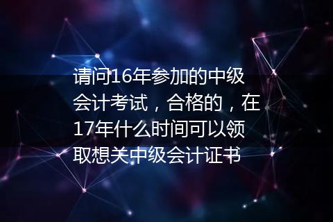 请问16年参加的中级会计考试，合格的，在17年什么时间可以领取想关中级会计证书
