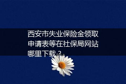 西安市失业保险金领取申请表等在社保局网站哪里下载？