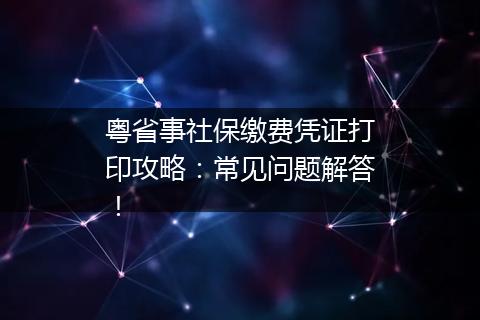 粤省事社保缴费凭证打印攻略：常见问题解答！