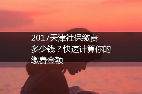 2017天津社保缴费多少钱？快速计算你的缴费金额