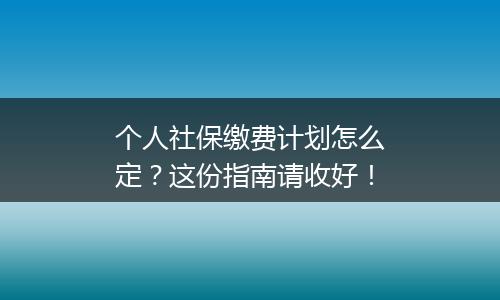 个人社保缴费计划怎么定？这份指南请收好！