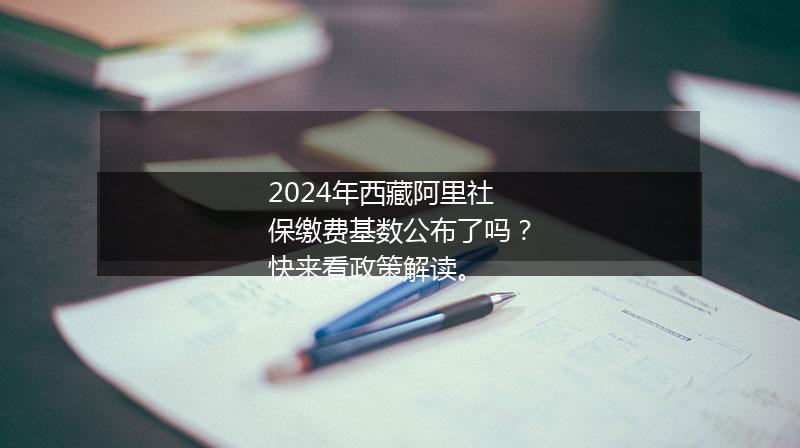 2024年西藏阿里社保缴费基数公布了吗？快来看政策解读。