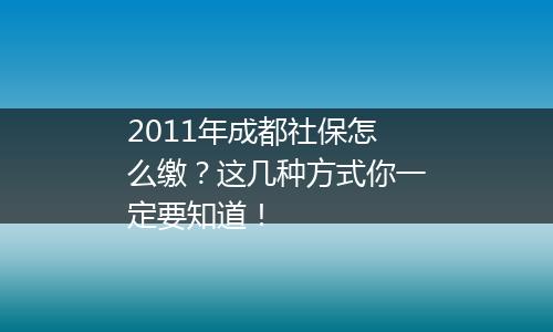 2011年成都社保怎么缴?这几种方式你一定要知道!